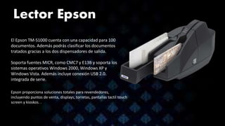 Lector Epson
El Epson TM-S1000 cuenta con una capacidad para 100
documentos. Además podrás clasificar los documentos
tratados gracias a los dos dispensadores de salida.
Soporta fuentes MICR, como CMC7 y E13B y soporta los
sistemas operativos Windows 2000, Windows XP y
Windows Vista. Además incluye conexión USB 2.0.
integrada de serie.
Epson proporciona soluciones totales para revendedores,
incluyendo puntos de venta, displays, torretas, pantallas tactil touch
screen y kioskos. .
 