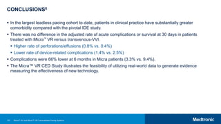 107
CONCLUSIONS6
 In the largest leadless pacing cohort to-date, patients in clinical practice have substantially greater
comorbidity compared with the pivotal IDE study.
 There was no difference in the adjusted rate of acute complications or survival at 30 days in patients
treated with Micra™ VR versus transvenous-VVI.
 Higher rate of perforations/effusions (0.8% vs. 0.4%)
 Lower rate of device-related complications (1.4% vs. 2.5%)
 Complications were 66% lower at 6 months in Micra patients (3.3% vs. 9.4%).
 The Micra™ VR CED Study illustrates the feasibility of utilizing real-world data to generate evidence
measuring the effectiveness of new technology.
Micra™ AV and Micra™ VR Transcatheter Pacing Systems
 