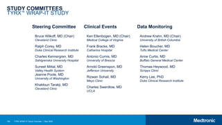 184 TYRX WRAP-IT Study Overview | May 2020
STUDY COMMITTEES
TYRX™ WRAP-IT STUDY
Steering Committee Clinical Events Data Monitoring
Bruce Wilkoff, MD (Chair)
Cleveland Clinic
Ralph Corey, MD
Duke Clinical Research Institute
Charles Kennergren, MD
Sahlgrenska University Hospital
Suneet Mittal, MD
Valley Health System
Jeanne Poole, MD
University of Washington
Khaldoun Tarakji, MD
Cleveland Clinic
Ken Ellenbogen, MD (Chair)
Medical College of Virginia
Frank Bracke, MD
Catharina Hospital
Antonio Curnis, MD
University of Brescia
Arnold Greenspon, MD
Jefferson University
Rizwan Sohail, MD
Mayo Clinic
Charles Swerdlow, MD
UCLA
Andrew Krahn, MD (Chair)
University of British Columbia
Helen Boucher, MD
Tufts Medical Center
Anne Curtis, MD
Buffalo General Medical Center
Thomas Heywood, MD
Scripps Clinic
Kerry Lee, PhD
Duke Clinical Research Institute
 