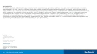 189 TYRX WRAP-IT Study Overview | May 2020
Medtronic
710 Medtronic Parkway
Minneapolis, MN 55432-5604
USA
Toll-free in USA: 800.633.8766
Worldwide: +763.514.4000
UC201910733c EN ©2020 Medtronic.
Minneapolis, MN. All Rights Reserved.
05/2020
medtronic.com
Brief Statement
The TYRX™ Absorbable Antibacterial Envelope is intended to hold a pacemaker pulse generator or defibrillator securely in order to provide a stable environment
when implanted in the body. The TYRX Absorbable Antibacterial Envelope contains the antimicrobial agents minocycline and rifampin, which have been shown to
reduce infection in an in vivo model of bacterial challenge following surgical implantation of the generator or defibrillator. The TYRX Absorbable Antibacterial Envelope
is NOT indicated for use in patients who have an allergy or history of allergies to tetracyclines, rifampin, or absorbable sutures. The TYRX Absorbable Antibacterial
Envelope is also NOT indicated for use in patients with contaminated or infected wounds, or Systemic Lupus Erythematosus (SLE). The use of this product in
patients with compromised hepatic and renal function, or in the presence of hepatotoxic or renal toxic medications, should be considered carefully, because
minocycline and rifampin can cause additional stress on the hepatic and renal systems. Patients who receive the TYRX Absorbable Antibacterial Envelope and who
are also taking methoxyflurane should be monitored carefully for signs of renal toxicity.
 