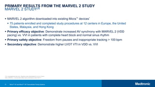 31
PRIMARY RESULTS FROM THE MARVEL 2 STUDY
MARVEL 2 STUDY26
 MARVEL 2 algorithm downloaded into existing Micra™ devices*
 75 patients enrolled and completed study procedures at 12 centers in Europe, the United
States, Malaysia, and Hong Kong
 Primary efficacy objective: Demonstrate increased AV synchrony with MARVEL 2 (VDD
pacing) vs. VVI in patients with complete heart block and normal sinus rhythm
 Primary safety objective: Freedom from pauses and inappropriate tracking > 100 bpm
 Secondary objective: Demonstrate higher LVOT VTI in VDD vs. VVI
*For investigational use only. Algorithm was downloaded for up to 5 hours.
Note: MARVEL 2 clinical data slides were presented at AHA 2019.25
Micra™ AV and Micra™ VR Transcatheter Pacing Systems
 
