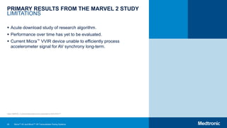 42
PRIMARY RESULTS FROM THE MARVEL 2 STUDY
LIMITATIONS
 Acute download study of research algorithm.
 Performance over time has yet to be evaluated.
 Current Micra™ VVIR device unable to efficiently process
accelerometer signal for AV synchrony long-term.
Note: MARVEL 2 clinical data slides were presented at AHA 2019.25
Micra™ AV and Micra™ VR Transcatheter Pacing Systems
 
