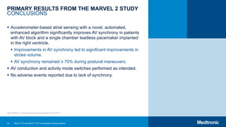 43
PRIMARY RESULTS FROM THE MARVEL 2 STUDY
CONCLUSIONS
 Accelerometer-based atrial sensing with a novel, automated,
enhanced algorithm significantly improves AV synchrony in patients
with AV block and a single chamber leadless pacemaker implanted
in the right ventricle.
 Improvements in AV synchrony led to significant improvements in
stroke volume.
 AV synchrony remained ≥ 70% during postural maneuvers.
 AV conduction and activity mode switches performed as intended.
 No adverse events reported due to lack of synchrony.
Note: MARVEL 2 clinical data slides were presented at AHA 2019.25
Micra™ AV and Micra™ VR Transcatheter Pacing Systems
 