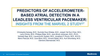 44
Christophe Garweg, M.D.; Surinder Kaur Khelae, M.D.; Joseph Yat Sun Chan, M.D.;
Larry Chinitz, M.D.; Philippe Ritter, M.D.; Jens Brock Johansen, M.D., Ph.D.;
Venkata Sagi, M.D.; Laurence M. Epstein, M.D.; Jonathan P. Piccini, M.D., M.H.S.;
Mario Pascual, M.D.; Lluis Mont, M.D.; Vincent Splett, M.S.; Kurt Stromberg, M.S.;
Clemens Steinwender, M.D.
PREDICTORS OF ACCELEROMETER-
BASED ATRIAL DETECTION IN A
LEADLESS VENTRICULAR PACEMAKER:
INSIGHTS FROM THE MARVEL 2 STUDY27
Micra™ AV and Micra™ VR Transcatheter Pacing Systems
 