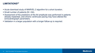 50
LIMITATIONS27
 Acute download study of MARVEL 2 algorithm for a short duration.
 Small number of patients (N = 64).
 Assessment of the predictors of the A4 amplitude was performed in patients
already implanted, and chronic ventricular pacing may have altered the
echocardiograph parameters.
 Validation in a larger population with a longer follow-up is required.
Micra™ AV and Micra™ VR Transcatheter Pacing Systems
 