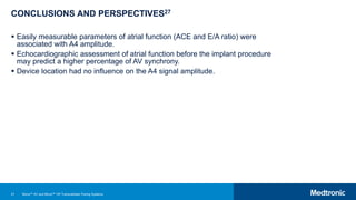 51
CONCLUSIONS AND PERSPECTIVES27
 Easily measurable parameters of atrial function (ACE and E/A ratio) were
associated with A4 amplitude.
 Echocardiographic assessment of atrial function before the implant procedure
may predict a higher percentage of AV synchrony.
 Device location had no influence on the A4 signal amplitude.
Micra™ AV and Micra™ VR Transcatheter Pacing Systems
 