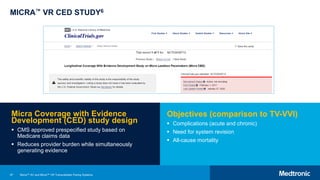 97
MICRA™ VR CED STUDY6
Micra Coverage with Evidence
Development (CED) study design
 CMS approved prespecified study based on
Medicare claims data
 Reduces provider burden while simultaneously
generating evidence
Objectives (comparison to TV-VVI)
 Complications (acute and chronic)
 Need for system revision
 All-cause mortality
Micra™ AV and Micra™ VR Transcatheter Pacing Systems
 
