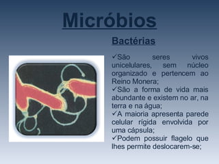 Micróbios Bactérias São seres vivos unicelulares, sem núcleo organizado e pertencem ao Reino Monera; São a forma de vida mais abundante e existem no ar, na terra e na água; A maioria apresenta parede celular rígida envolvida por uma cápsula; Podem possuir flagelo que lhes permite deslocarem-se; 
