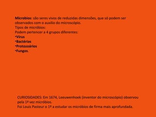 Microbios : são seres vivos de reduzidas dimensões, que só podem ser observados com o auxilio do microscópio. Tipos de micróbios: Podem pertencer a 4 grupos diferentes: Vírus Bactérias Protozoários Fungos . CURIOSIDADES: Em 1674, Leeuwenhoek (inventor do microscópio) observou pela 1ª vez micróbios. Foi Louis Pasteur o 1º a estudar os micróbios de firma mais aprofundada. 