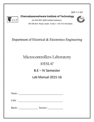 QMP 7.1 D/F
Channabasaveshwara Institute of Technology
(An ISO 9001:2008 Certified Institution)
NH 206 (B.H. Road), Gubbi, Tumkur – 572 216. Karnataka.
Department of Electrical & Electronics Engineering
Microcontrollers Laboratory
10ESL47
B.E – IV Semester
Lab Manual 2015-16
Name : ____________________________________
USN : ____________________________________
Batch : ________________ Section : ____________
 