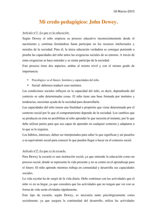 18-­‐Marzo-­‐2015	
  	
  
Mi credo pedagógico: John Dewey.
Artículo nº1: Lo que es la educación.
Según Dewey el niño empieza su proceso educativo inconscientemente desde el
nacimiento y continua formándose hasta participar en los recursos intelectuales y
morales de la sociedad. Para él, la única educación verdadera se consigue poniendo a
prueba las capacidades del niño antes las exigencias sociales de su entorno. A través de
estas exigencias se hace entender y se siente participe de la sociedad.
Este proceso tiene dos aspectos, ambas al mismo nivel y con el mismo grado de
importancia:
• Psicológico: es el básico. Instintos y capacidades del niño.
• Social: debemos traducir esos instintos.
Las condiciones sociales influyen en la capacidad del niño, es decir, dependiendo del
contexto se sabe determinadas cosas. El niño tiene una base formada por instintos y
tendencias, necesitan ayuda de la sociedad para desarrollarla.
Las capacidades del niño tienen una finalidad o propósito que viene determinado por el
contexto social por lo que el comportamiento depende de la sociedad. Los cambios que
se producen en ésta no posibilitan al niño aprender lo que necesita al instante, por lo que
debe utilizar partes para que sea capaz de aprender en cualquier contexto y adaptarse a
lo que se le requiera.
Los hábitos, intereses, deben ser interpretados para saber lo que significan y así pasarlos
a su equivalente social para conocer lo que pueden llegar a hacer en el contexto social.
Artículo nº2: Lo que es la escuela.
Para Dewey la escuela es una institución social, ya que entiende la educación como un
proceso social, donde se represente la vida presente y no se centre en el aprendizaje para
el futuro. El niño aprende mientras trabaja en comunidad y desarrolla sus capacidades
sociales.
La vida escolar ha de surgir de la vida diaria. Debe continuar con las actividades que el
niño ve en su hogar, ya que considera que las actividades que no tengan que ver con su
forma de vida serán olvidadas rápidamente.
Este tipo de escuela, según Dewey, es necesaria tanto psicológicamente como
socialmente; ya que asegura la continuidad del desarrollo, utiliza las actividades
 