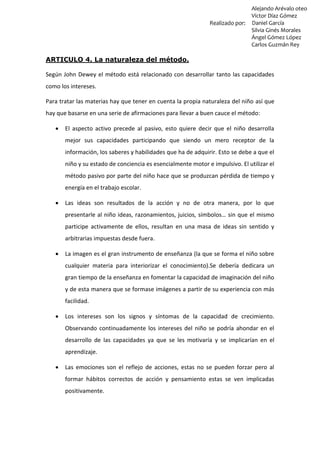 Alejando Arévalo oteo
Víctor Díaz Gómez
Realizado por: Daniel García
Silvia Ginés Morales
Ángel Gómez López
Carlos Guzmán Rey
ARTICULO 4. La naturaleza del método.
Según John Dewey el método está relacionado con desarrollar tanto las capacidades
como los intereses.
Para tratar las materias hay que tener en cuenta la propia naturaleza del niño así que
hay que basarse en una serie de afirmaciones para llevar a buen cauce el método:
 El aspecto activo precede al pasivo, esto quiere decir que el niño desarrolla
mejor sus capacidades participando que siendo un mero receptor de la
información, los saberes y habilidades que ha de adquirir. Esto se debe a que el
niño y su estado de conciencia es esencialmente motor e impulsivo. El utilizar el
método pasivo por parte del niño hace que se produzcan pérdida de tiempo y
energía en el trabajo escolar.
 Las ideas son resultados de la acción y no de otra manera, por lo que
presentarle al niño ideas, razonamientos, juicios, símbolos… sin que el mismo
participe activamente de ellos, resultan en una masa de ideas sin sentido y
arbitrarias impuestas desde fuera.
 La imagen es el gran instrumento de enseñanza (la que se forma el niño sobre
cualquier materia para interiorizar el conocimiento).Se debería dedicara un
gran tiempo de la enseñanza en fomentar la capacidad de imaginación del niño
y de esta manera que se formase imágenes a partir de su experiencia con más
facilidad.
 Los intereses son los signos y síntomas de la capacidad de crecimiento.
Observando continuadamente los intereses del niño se podría ahondar en el
desarrollo de las capacidades ya que se les motivaría y se implicarían en el
aprendizaje.
 Las emociones son el reflejo de acciones, estas no se pueden forzar pero al
formar hábitos correctos de acción y pensamiento estas se ven implicadas
positivamente.
 