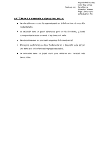Alejando Arévalo oteo
Víctor Díaz Gómez
Realizado por: Daniel García
Silvia Ginés Morales
Ángel Gómez López
Carlos Guzmán Rey
ARTÍCULO 5. La escuela y el progreso social.
 La educación como modo de progreso puede ser útil al sustituir a la represión
mediante la ley.
 La educación tiene un poder beneficioso para con las sociedades, y puede
conseguir objetivos que pretende la ley sin recurrir a ella.
 La educación puede ser promovida y ayudada de la ciencia social.
 El maestro puede tener una labor fundamental en el desarrollo social por ser
uno de los ejes fundamentales del proceso educativo.
 La educación tiene un papel social para construir una sociedad más
democrática.
 