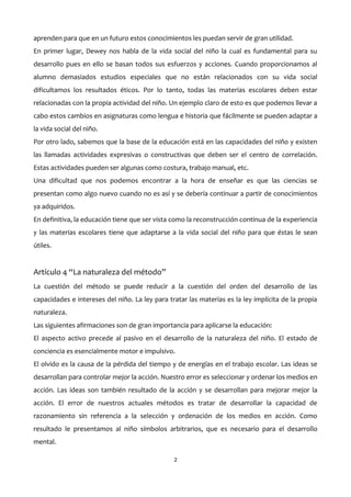 aprenden para que en un futuro estos conocimientos les puedan servir de gran utilidad.
En primer lugar, Dewey nos habla de la vida social del niño la cual es fundamental para su
desarrollo pues en ello se basan todos sus esfuerzos y acciones. Cuando proporcionamos al
alumno demasiados estudios especiales que no están relacionados con su vida social
dificultamos los resultados éticos. Por lo tanto, todas las materias escolares deben estar
relacionadas con la propia actividad del niño. Un ejemplo claro de esto es que podemos llevar a
cabo estos cambios en asignaturas como lengua e historia que fácilmente se pueden adaptar a
la vida social del niño.
Por otro lado, sabemos que la base de la educación está en las capacidades del niño y existen
las llamadas actividades expresivas o constructivas que deben ser el centro de correlación.
Estas actividades pueden ser algunas como costura, trabajo manual, etc.
Una dificultad que nos podemos encontrar a la hora de enseñar es que las ciencias se
presentan como algo nuevo cuando no es así y se debería continuar a partir de conocimientos
ya adquiridos.
En definitiva, la educación tiene que ser vista como la reconstrucción continua de la experiencia
y las materias escolares tiene que adaptarse a la vida social del niño para que éstas le sean
útiles.
Artículo 4 “La naturaleza del método”
La cuestión del método se puede reducir a la cuestión del orden del desarrollo de las
capacidades e intereses del niño. La ley para tratar las materias es la ley implícita de la propia
naturaleza.
Las siguientes afirmaciones son de gran importancia para aplicarse la educación:
El aspecto activo precede al pasivo en el desarrollo de la naturaleza del niño. El estado de
conciencia es esencialmente motor e impulsivo.
El olvido es la causa de la pérdida del tiempo y de energías en el trabajo escolar. Las ideas se
desarrollan para controlar mejor la acción. Nuestro error es seleccionar y ordenar los medios en
acción. Las ideas son también resultado de la acción y se desarrollan para mejorar mejor la
acción. El error de nuestros actuales métodos es tratar de desarrollar la capacidad de
razonamiento sin referencia a la selección y ordenación de los medios en acción. Como
resultado le presentamos al niño símbolos arbitrarios, que es necesario para el desarrollo
mental.
2
 
