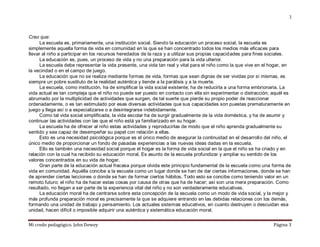 Mi credo pedagógico. John Dewey Página 3
3
Creo que:
La escuela es, primariamente, una institución social. Siendo la educación un proceso social, la escuela es
simplemente aquella forma de vida en comunidad en la que se han concentrado todos los medios más eficaces para
llevar al niño a participar en los recursos heredados de la raza y a utilizar sus propias capacidades para fines sociales.
La educación es, pues, un proceso de vida y no una preparación para la vida ulterior.
La escuela debe representar la vida presente, una vida tan real y vital para el niño como la que vive en el hogar, en
la vecindad o en el campo de juego.
La educación que no se realiza mediante formas de vida, formas que sean dignas de ser vividas por sí mismas, es
siempre un pobre sustituto de la realidad auténtica y tiende a la parálisis y a la muerte.
La escuela, como institución, ha de simplificar la vida social existente; ha de reducirla a una forma embrionaria. La
vida actual es tan compleja que el niño no puede ser puesto en contacto con ella sin experimentar o distracción; aquél es
abrumado por la multiplicidad de actividades que surgen, de tal suerte que pierde su propio poder de reaccionar
ordenadamente, o es tan estimulado por esas diversas actividades que sus capacidades son puestas prematuramente en
juego y llega así o a especializarse o a desintegrarse indebidamente.
Como tal vida social simplificada, la vida escolar ha de surgir gradualmente de la vida doméstica, y ha de asumir y
continuar las actividades con las que el niño está ya familiarizado en su hogar.
La escuela ha de ofrecer al niño estas actividades y reproducirlas de modo que el niño aprenda gradualmente su
sentido y sea capaz de desempeñar su papel con relación a ellas.
Esto es una necesidad psicológica porque es el único medio de asegurar la continuidad en el desarrollo del niño, el
único medio de proporcionar un fondo de pasadas experiencias a las nuevas ideas dadas en la escuela.
Ello es también una necesidad social porque el hogar es la forma de vida social en la que el niño se ha criado y en
relación con la cual ha recibido su educación moral. Es asunto de la escuela profundizar y ampliar su sentido de los
valores concentrados en su vida de hogar.
Gran parte de la educación actual fracasa porque olvida este principio fundamental de la escuela como una forma de
vida en comunidad. Aquélla concibe a la escuela como un lugar donde se han de dar ciertas informaciones, donde se han
de aprender ciertas lecciones o donde se han de formar ciertos hábitos. Todo esto se concibe como teniendo valor en un
remoto futuro; el niño ha de hacer estas cosas por causa de otras que ha de hacer; así son una mera preparación. Como
resultado, no llegan a ser parte de la experiencia vital del niño y no son verdaderamente educativas.
La educación moral ha de centrarse sobre esta concepción de la escuela como un modo de vida social, y la mejor y
más profunda preparación moral es precisamente la que se adquiere entrando en las debidas relaciones con los demás,
formando una unidad de trabajo y pensamiento. Los actuales sistemas educativos, en cuanto destruyen o descuidan esa
unidad, hacen difícil o imposible adquirir una auténtica y sistemática educación moral.
 
