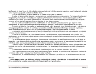 Mi credo pedagógico. John Dewey Página 8
8
la influencia de cierta forma de vida colectiva o comunal sobre el individuo, y que el organismo social mediante la escuela,
como órgano suyo, puede producir resultados éticos.
En la escuela tenemos la reconciliación de los ideales individuales y colectivos.
El deber de la comunidad respecto a la educación es, por tanto, su deber moral supremo. Por la ley y el castigo, por
la agitación y discusión, la sociedad puede regularse y formarse en un modo más o menos azaroso y casual. Pero
mediante la educación, la sociedad puede formular sus propios fines, puede organizar sus propios medios y recursos y
formarse así con precisión y economía en la dirección en que desea moverse.
Una vez que la sociedad reconoce las posibilidades de esta dirección y las obligaciones que imponen estas
posibilidades, es imposible concebir los recursos de tiempo, atención y dinero de que podrá disponer el educador.
Es misión de todos los interesados en la educación insistir sobre la escuela como el interés primario y más efectivo
del progreso y reforma sociales, de suerte que la sociedad pueda llegar a comprender lo que la escuela significa y a
sentir la necesidad de dotar al educador de los medios suficientes y adecuados para realizar su misión.
La educación así concebida representa la unión más perfecta e íntima de la ciencia y el arte que pueda concebirse
en la experiencia humana.
El arte de dar así forma a las capacidades humanas y de adaptarlas al servicio social es el arte supremo, que
requiere para su servicio a los mejores artistas; ninguna inteligencia, simpatía, tacto, capacidad ejecutiva son sobrados
para tal servicio.
Con el desarrollo del estudio psicológico, aumentando el conocimiento de la estructura individual y de las leyes de
desarrollo; y con el desarrollo de la ciencia social, aumentando nuestro conocimiento de la acertada organización de los
individuos, todos los recursos científicos pueden realizarse para los fines de la educación.
Cuando la ciencia y el arte unan así sus esfuerzos, se alcanzará el motivo más decisivo para la acción humana, se
excitarán los resortes más genuinos de la conducta humana y se garantizará el mejor servicio de que la naturaleza es
capaz.
El maestro tiene la misión no sólo de educar a los individuos, sino de formar la verdadera vida social.
Todo maestro debería comprender la dignidad de su profesión; la de ser un servidor social destinado a mantener el
verdadero orden social y a asegurar el desarrollo social acertado.
De esta suerte, el maestro es siempre el profeta del Dios verdadero y el introductor en el verdadero reino de Dios.
NOTAS:
1. John Dewey, El niño y el programa escolar, traducción de Lorenzo Luzuriaga, pp. 51-66, publicado en Buenos
Aires por Editorial Losada, que gentilmente ha autorizado su reproducción.
 