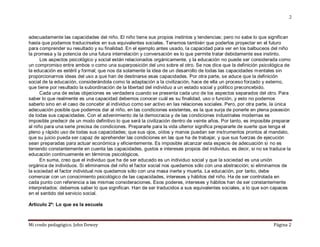 Mi credo pedagógico. John Dewey Página 2
2
adecuadamente las capacidades del niño. El niño tiene sus propios instintos y tendencias; pero no sabe lo que significan
hasta que podamos traducírselos en sus equivalentes sociales. Tenemos también que poderlos proyectar en el futuro
para comprender su resultado y su finalidad. En el ejemplo antes usado, la capacidad para ver en los balbuceos del niño
la promesa y la potencia de una futura interrelación y conversación es lo que permite tratar debidamente ese instinto.
Los aspectos psicológico y social están relacionados orgánicamente, y la educación no puede ser considerada como
un compromiso entre ambos o como una superposición del uno sobre el otro. Se nos dice que la definición psicológica de
la educación es estéril y formal; que nos da solamente la idea de un desarrollo de todas las capacidades mentales sin
proporcionarnos ideas del uso a que han de destinarse esas capacidades. Por otra parte, se aduce que la definición
social de la educación, considerándola como la adaptación a la civilización, hace de ella un proceso forzado y externo,
que tiene por resultado la subordinación de la libertad del individuo a un estado social y político preconcebido.
Cada una de estas objeciones es verdadera cuando se presenta cada uno de los aspectos separados del otro. Para
saber lo que realmente es una capacidad debemos conocer cuál es su finalidad, uso o función, y esto no podemos
saberlo sino en el caso de concebir al individuo como ser activo en las relaciones sociales. Pero, por otra parte, la única
adecuación posible que podemos dar al niño, en las condiciones existentes, es la que surja de ponerle en plena posesión
de todas sus capacidades. Con el advenimiento de la democracia y de las condiciones industriales modernas es
imposible predecir de un modo definitivo lo que será la civilización dentro de veinte años. Por tanto, es imposible preparar
al niño para una serie precisa de condiciones. Prepararle para la vida ulterior significa prepararle de suerte que tenga el
pleno y rápido uso de todas sus capacidades; que sus ojos, oídos y manos puedan ser instrumentos prontos al mandato,
que su juicio pueda ser capaz de aprehender las condiciones en las que ha de trabajar, y que sus fuerzas de ejecución
sean preparadas para actuar económica y eficientemente. Es imposible alcanzar esta especie de adecuación si no es
teniendo constantemente en cuenta las capacidades, gustos e intereses propios del individuo, es decir, si no se traduce la
educación continuamente en términos psicológicos.
En suma, creo que el individuo que ha de ser educado es un individuo social y que la sociedad es una unión
orgánica de individuos. Si eliminamos del niño el factor social nos quedamos sólo con una abstracción; si eliminamos de
la sociedad el factor individual nos quedamos sólo con una masa inerte y muerta. La educación, por tanto, debe
comenzar con un conocimiento psicológico de las capacidades, intereses y hábitos del niño. Ha de ser controlada en
cada punto con referencia a las mismas consideraciones. Esos poderes, intereses y hábitos han de ser constantemente
interpretados: debemos saber lo que significan. Han de ser traducidos a sus equivalentes sociales, a lo que son capaces
en el sentido del servicio social.
Artículo 2º: Lo que es la escuela
 