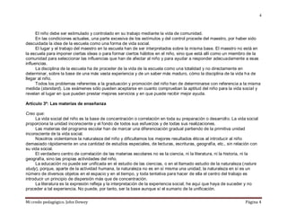 Mi credo pedagógico. John Dewey Página 4
4
El niño debe ser estimulado y controlado en su trabajo mediante la vida de comunidad.
En las condiciones actuales, una parte excesiva de los estímulos y del control procede del maestro, por haber sido
descuidada la idea de la escuela como una forma de vida social.
El lugar y el trabajo del maestro en la escuela han de ser interpretados sobre la misma base. El maestro no está en
la escuela para imponer ciertas ideas o para formar ciertos hábitos en el niño, sino que está allí como un miembro de la
comunidad para seleccionar las influencias que han de afectar al niño y para ayudar a responder adecuadamente a esas
influencias.
La disciplina de la escuela ha de proceder de la vida de la escuela como una totalidad y no directamente en
determinar, sobre la base de una más vasta experiencia y de un saber más maduro, cómo la disciplina de la vida ha de
llegar al niño.
Todos los problemas referentes a la graduación y promoción del niño han de determinarse con referencia a la misma
medida (standard). Los exámenes sólo pueden aceptarse en cuanto comprueban la aptitud del niño para la vida social y
revelan el lugar en que pueden prestar mejores servicios y en que puede recibir mejor ayuda.
Artículo 3º: Las materias de enseñanza
Creo que:
La vida social del niño es la base de concentración o correlación en toda su preparación o desarrollo. La vida social
proporciona la unidad inconsciente y el fondo de todos sus esfuerzos y de todas sus realizaciones.
Las materias del programa escolar han de marcar una diferenciación gradual partiendo de la primitiva unidad
inconsciente de la vida social.
Nosotros violentamos la naturaleza del niño y dificultamos los mejores resultados éticos al introducir al niño
demasiado rápidamente en una cantidad de estudios especiales, de lecturas, escrituras, geografía, etc., sin relación con
su vida social.
El verdadero centro de correlación de las materias escolares no es la ciencia, ni la literatura, ni la historia, ni la
geografía, sino las propias actividades del niño.
La educación no puede ser unificada en el estudio de las ciencias, o en el llamado estudio de la naturaleza (nature
study), porque, aparte de la actividad humana, la naturaleza no es en sí misma una unidad; la naturaleza en sí es un
número de diversos objetos en el espacio y en el tiempo, y toda tentativa para hacer de ella el centro del trabajo es
introducir un principio de dispersión más que de concentración.
La literatura es la expresión refleja y la interpretación de la experiencia social; he aquí que haya de suceder y no
proceder a tal experiencia. No puede, por tanto, ser la base aunque sí el sumario de la unificación.
 