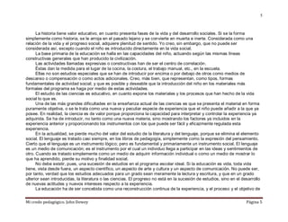 Mi credo pedagógico. John Dewey Página 5
5
La historia tiene valor educativo, en cuanto presenta fases de la vida y del desarrollo sociales. Si se la forma
simplemente como historia, se le arroja en el pasado lejano y se convierte en muerta e inerte. Considerada como una
relación de la vida y el progreso social, adquiere plenitud de sentido. Yo creo, sin embargo, que no puede ser
considerada así, excepto cuando el niño es introducido directamente en la vida social.
La base primaria de la educación se halla en las capacidades del niño, actuando según las mismas líneas
constructivas generales que han producido la civilización.
Las actividades llamadas expresivas o constructivas han de ser el centro de correlación.
Éstas dan la medida para el lugar de la cocina, la costura, el trabajo manual, etc., en la escuela.
Ellas no son estudios especiales que se han de introducir por encima o por debajo de otros como medios de
descanso o compensación o como actos adicionales. Creo, más bien, que representan, como tipos, formas
fundamentales de actividad social; y que es posible y deseable que la introducción del niño en los materiales más
formales del programa se haga por medio de estas actividades.
El estudio de las ciencias es educativo, en cuanto expone los materiales y los procesos que han hecho de la vida
social lo que es.
Una de las más grandes dificultades en la enseñanza actual de las ciencias es que se presenta el material en forma
puramente objetiva, o se le trata como una nueva y peculiar especie de experiencia que el niño puede añadir a la que ya
posee. En realidad, la ciencia es de valor porque proporciona la capacidad para interpretar y controlar la experiencia ya
adquirida. Se ha de introducir, no tanto como una nueva materia, sino mostrando los factores ya incluidos en la
experiencia anterior y proporcionando los instrumentos con los que puede ser fácil y eficazmente regulada esta
experiencia.
En la actualidad, se pierde mucho del valor del estudio de la literatura y del lenguaje, porque se elimina el elemento
social. El lenguaje es tratado casi siempre, en los libros de pedagogía, simplemente como la expresión del pensamiento.
Cierto que el lenguaje es un instrumento lógico; pero es fundamental y primariamente un instrumento social. El lenguaje
es un medio de comunicación; es el instrumento por el cual un individuo llega a participar en las ideas y sentimientos de
otro. Cuando es tratado simplemente como un medio de adquirir información individual o como un medio de mostrar lo
que ha aprendido, pierde su motivo y finalidad social.
No debe existir, pues, una sucesión de estudios en el programa escolar ideal. Si la educación es vida, toda vida
tiene, vista desde fuera, un aspecto científico, un aspecto de arte y cultura y un aspecto de comunicación. No puede ser,
por tanto, verdad que los estudios adecuados para un grado sean meramente la lectura y escritura, y que en un grado
ulterior sean introducidas, la literatura o las ciencias. El progreso no está en la sucesión de estudios, sino en el desarrollo
de nuevas actitudes y nuevos intereses respecto a la experiencia.
La educación ha de ser concebida como una reconstrucción continua de la experiencia, y el proceso y el objetivo de
 