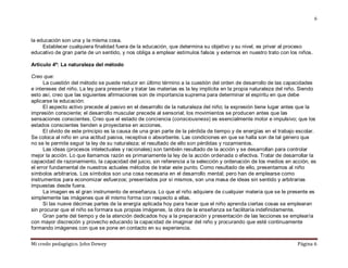 Mi credo pedagógico. John Dewey Página 6
6
la educación son una y la misma cosa.
Establecer cualquiera finalidad fuera de la educación, que determina su objetivo y su nivel, es privar al proceso
educativo de gran parte de un sentido, y nos obliga a emplear estímulos falsos y externos en nuestro trato con los niños.
Artículo 4º: La naturaleza del método
Creo que:
La cuestión del método se puede reducir en último término a la cuestión del orden de desarrollo de las capacidades
e intereses del niño. La ley para presentar y tratar las materias es la ley implícita en la propia naturaleza del niño. Siendo
esto así, creo que las siguientes afirmaciones son de importancia suprema para determinar el espíritu en que debe
aplicarse la educación:
El aspecto activo precede al pasivo en el desarrollo de la naturaleza del niño; la expresión tiene lugar antes que la
impresión consciente; el desarrollo muscular precede al sensorial; los movimientos se producen antes que las
sensaciones conscientes. Creo que el estado de conciencia (consciousness) es esencialmente motor e impulsivo; que los
estados conscientes tienden a proyectarse en acciones.
El olvido de este principio es la causa de una gran parte de la pérdida de tiempo y de energías en el trabajo escolar.
Se coloca al niño en una actitud pasiva, receptiva o absorbente. Las condiciones en que se halla son de tal género que
no se le permite seguir la ley de su naturaleza; el resultado de ello son pérdidas y rozamientos.
Las ideas (procesos intelectuales y racionales) son también resultado de la acción y se desarrollan para controlar
mejor la acción. Lo que llamamos razón es primariamente la ley de la acción ordenada o efectiva. Tratar de desarrollar la
capacidad de razonamiento, la capacidad del juicio, sin referencia a la selección y ordenación de los medios en acción, es
el error fundamental de nuestros actuales métodos de tratar este punto. Como resultado de ello, presentamos al niño
símbolos arbitrarios. Los símbolos son una cosa necesaria en el desarrollo mental; pero han de emplearse como
instrumentos para economizar esfuerzos; presentados por sí mismos, son una masa de ideas sin sentido y arbitrarias
impuestas desde fuera.
La imagen es el gran instrumento de enseñanza. Lo que el niño adquiere de cualquier materia que se le presente es
simplemente las imágenes que él mismo forma con respecto a ellas.
Si las nueve décimas partes de la energía aplicada hoy para hacer que el niño aprenda ciertas cosas se emplearan
sin procurar que el niño se formara sus propias imágenes, la obra de la enseñanza se facilitaría indefinidamente.
Gran parte del tiempo y de la atención dedicados hoy a la preparación y presentación de las lecciones se emplearía
con mayor discreción y provecho educando la capacidad de imaginar del niño y procurando que esté continuamente
formando imágenes con que se pone en contacto en su experiencia.
 