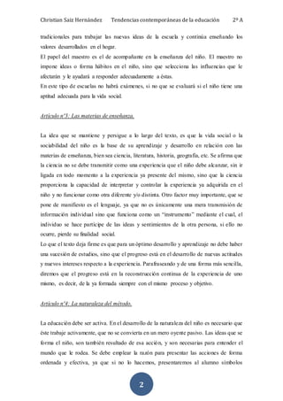 Christian Saiz Hernández Tendencias contemporáneas de la educación 2º A
2
tradicionales para trabajar las nuevas ideas de la escuela y continúa enseñando los
valores desarrollados en el hogar.
El papel del maestro es el de acompañante en la enseñanza del niño. El maestro no
impone ideas o forma hábitos en el niño, sino que selecciona las influencias que le
afectarán y le ayudará a responder adecuadamente a éstas.
En este tipo de escuelas no habrá exámenes, si no que se evaluará si el niño tiene una
aptitud adecuada para la vida social.
Artículo nº3: Las materias de enseñanza.
La idea que se mantiene y persigue a lo largo del texto, es que la vida social o la
sociabilidad del niño es la base de su aprendizaje y desarrollo en relación con las
materias de enseñanza, bien sea ciencia, literatura, historia, geografía, etc. Se afirma que
la ciencia no se debe transmitir como una experiencia que el niño debe alcanzar, sin ir
ligada en todo momento a la experiencia ya presente del mismo, sino que la ciencia
proporciona la capacidad de interpretar y controlar la experiencia ya adquirida en el
niño y no funcionar como otra diferente y/o distinta. Otro factor muy importante, que se
pone de manifiesto es el lenguaje, ya que no es únicamente una mera transmisión de
información individual sino que funciona como un “instrumento” mediante el cual, el
individuo se hace partícipe de las ideas y sentimientos de la otra persona, si ello no
ocurre, pierde su finalidad social.
Lo que el texto deja firme es que para un óptimo desarrollo y aprendizaje no debe haber
una sucesión de estudios, sino que el progreso está en el desarrollo de nuevas actitudes
y nuevos intereses respecto a la experiencia. Parafraseando y de una forma más sencilla,
diremos que el progreso está en la reconstrucción continua de la experiencia de uno
mismo, es decir, de la ya formada siempre con el mismo proceso y objetivo.
Artículo nº4: La naturaleza del método.
La educación debe ser activa. En el desarrollo de la naturaleza del niño es necesario que
éste trabaje activamente, que no se convierta en un mero oyente pasivo. Las ideas que se
forma el niño, son también resultado de esa acción, y son necesarias para entender el
mundo que le rodea. Se debe emplear la razón para presentar las acciones de forma
ordenada y efectiva, ya que si no lo hacemos, presentaremos al alumno símbolos
 