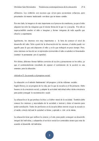 Christian Saiz Hernández Tendencias contemporáneas de la educación 2º A
3
arbitrarios. Los símbolos son recursos que sirven para economizar esfuerzos, pero
presentados de manera inadecuada son ideas que no tienen sentido.
Por otro lado, la imagen es lo más importante en el proceso de enseñanza, ya que el niño
adquiere tan sólo las imágenes que él mismo forma de lo que ve y escucha. Por ello es
imprescindible enseñar al niño a imaginar y formar imágenes de todo aquello que
observe y experimente.
Igualmente, los intereses son muy importantes a la hora de conocer el nivel de
desarrollo del niño. Sólo a partir de la observación de los mismos, el adulto puede ver
aquello para lo que está dispuesto el niño y en lo que trabajará en poco tiempo. Pero,
estos intereses no han de ser ni reprimidos (convertido el niño en adulto) ni fomentados
(sustituir lo permanente por el capricho).
Por último, debemos formar hábitos correctos de acción y pensamiento en los niños, ya
que el sentimentalismo (resultado de separar el sentimiento de la acción) es una
amenaza para la educación.
Artículo nº5: La escuela y el progreso social.
La educación es el método fundamental del progreso y de las reformas sociales.
Según Dewey, es un progreso de la vida, por lo que la escuela es el fin primario. Debe
basarse en la conciencia social, y adaptar la actividad individual sobre dicha conciencia
para poder conseguir la reconstrucción social.
La educación es la que produce la ética y el deber moral de la sociedad. También debe
conocer los intereses y necesidades de la sociedad, e instruir y dotar al maestro para
poder satisfacerlo. Todos los profesores en la escuela deben insistir en que la escuela es
el medio a través del cual la sociedad se forma y aprende a vivir en la misma.
La educación tiene que unificar la ciencia y el arte, para poder conseguir un desarrollo
integral del individuo, y adaptarlas al servicio social.Los contenidos tienen que estar de
acuerdo al desarrollo del individuo.
 