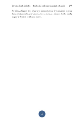 Christian Saiz Hernández Tendencias contemporáneas de la educación 2º A
4
Por último, el maestro debe educar a los alumnos tanto de forma académica como de
forma social; ya que ha de ser un servidor social destinado a mantener el orden social y
asegurar el desarrollo social de sus alumnos.
 