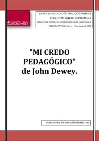 [Escriba texto] [Escriba texto] [Escriba texto]
"MI CREDO
PEDAGÓGICO"
de John Dewey.
FACULTAD DE EDUCACIÓN. EDUCACIÓN PRIMARIA
CURSO: 2º MAGISTERIO DE PRIMARIA-A
ASIGNATURA: TENDENCIAS CONTEMPORÁNEAS DE LA EDUCACIÓN
FECHA DE ENTREGA: Jueves , 19 de Marzo de 2015
María Soledad Sánchez-Vallejo Martín-Caro
 