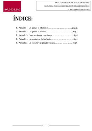 FACULTAD DE EDUCACIÓN. EDUCACIÓN PRIMARIA
ASIGNATURA: TENDENCIAS CONTEMPORÁNEAS DE LA EDUCACIÓN
2º MAGISTERIO DE PRIMARIA-A
1
ÍNDICE:
1. Artículo 1: Lo que es la educación…………...……………….pág.2.
2. Artículo 2: Lo que es la escuela……………………………….pág.3.
3. Artículo 3: Las materias de enseñanza…………….………..…pág.4.
4. Artículo 4: La naturaleza del método……………………….…pág.5.
5. Artículo 5: La escuela y el progreso social…………….……...pág.6.
 