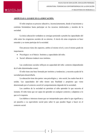 FACULTAD DE EDUCACIÓN. EDUCACIÓN PRIMARIA
ASIGNATURA: TENDENCIAS CONTEMPORÁNEAS DE LA EDUCACIÓN
2º MAGISTERIO DE PRIMARIA-A
2
ARTÍCULO 1: LO QUE ES LA EDUCACIÓN:
El niño empieza su proceso educativo, inconscientemente, desde el nacimiento y
continúa formándose hasta participar en los recursos intelectuales y morales de la
sociedad.
La única educación verdadera se consigue poniendo a prueba las capacidades del
niño antes las exigencias sociales de su entorno. A través de estas exigencias se hace
entender y se siente participe de la sociedad.
Este proceso tiene dos aspectos, ambos al mismo nivel y con el mismo grado de
importancia:
 Psicológico: es el básico. Instintos y capacidades del niño.
 Social: debemos traducir esos instintos.
Las condiciones sociales influyen en capacidad del niño: contexto (dependiendo
de él sabe determinadas cosas).
El niño tiene una base formada por instintos y tendencias; y necesita ayuda de la
sociedad para desarrollarla.
La educación tiene dos partes: una psicológica y otra social, las cuales han de ir
unidas. Las capacidades del niño tienen una finalidad o propósito que viene
determinado por el contexto social (el comportamiento depende de la sociedad).
Los cambios de la sociedad no permiten al niño aprender lo que necesita al
instante. El niño tiene que ser capaz de aprender en cualquier contexto y adaptarse a lo
que se le requiera.
Los hábitos e intereses tienen que ser interpretados para saber lo que significan y
así pasarlos a su equivalente social para saber lo que pueden llegar a hacer en el
contexto social.
 
