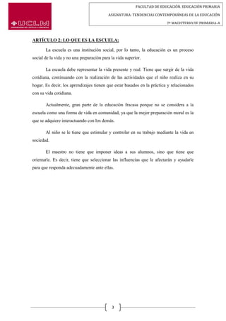 FACULTAD DE EDUCACIÓN. EDUCACIÓN PRIMARIA
ASIGNATURA: TENDENCIAS CONTEMPORÁNEAS DE LA EDUCACIÓN
2º MAGISTERIO DE PRIMARIA-A
3
ARTÍCULO 2: LO QUE ES LA ESCUELA:
La escuela es una institución social, por lo tanto, la educación es un proceso
social de la vida y no una preparación para la vida superior.
La escuela debe representar la vida presente y real. Tiene que surgir de la vida
cotidiana, continuando con la realización de las actividades que el niño realiza en su
hogar. Es decir, los aprendizajes tienen que estar basados en la práctica y relacionados
con su vida cotidiana.
Actualmente, gran parte de la educación fracasa porque no se considera a la
escuela como una forma de vida en comunidad, ya que la mejor preparación moral es la
que se adquiere interactuando con los demás.
Al niño se le tiene que estimular y controlar en su trabajo mediante la vida en
sociedad.
El maestro no tiene que imponer ideas a sus alumnos, sino que tiene que
orientarle. Es decir, tiene que seleccionar las influencias que le afectarán y ayudarle
para que responda adecuadamente ante ellas.
 