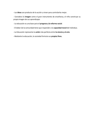 - Las ideas son producto de la acción y sirven para controlarlas mejor.

- Considera la imagen como el gran instrumento de enseñanza, el niño construye su
propia imagen de sus aprendizajes

- La educación es una base para el progreso y la reforma social.

- El deber de la comunidad tiene que responder a la capacidad moral del individuo.

- La Educación representa la unión más perfecta entre la ciencia y el arte.

- Mediante la educación, la sociedad formula sus propios fines.
 