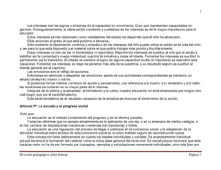 Mi credo pedagógico. John Dewey Página 7
7
Los intereses son los signos y síntomas de la capacidad en crecimiento. Creo que representan capacidades en
germen. Consiguientemente, la observación constante y cuidadosa de los intereses es de la mayor importancia para el
educador.
Estos intereses se han observado como reveladores del estado de desarrollo que el niño ha alcanzado.
Ellos anuncian el grado al que está próximo a elevarse.
Sólo mediante la observación continua y simpática de los intereses del niño puede entrar el adulto en la vida del niño
y ver para lo que está dispuesto y el material sobre el que podría trabajar más pronto y fructíferamente.
Estos intereses no han de ser ni fomentados ni reprimidos. Reprimir los intereses es sustituir al niño por el adulto y
debilitar así la curiosidad y viveza intelectual, suprimir la iniciativa y matar el interés. Fomentar los intereses es sustituir lo
permanente por lo transitorio. El interés es siempre el signo de alguna capacidad oculta; lo importante es descubrir esta
capacidad. Fomentar los intereses es dejar de penetrar más allá de la superficie, y su resultado seguro es sustituir el
interés general por el capricho.
Las emociones son el reflejo de acciones.
Esforzarse en estimular o despertar las emociones aparte de sus actividades correspondientes es introducir un
estado de espíritu insano y nocivo.
Si podemos formar hábitos correctos de acción y pensamiento, con referencia a lo bueno, a lo verdadero y a lo bello,
las emociones se cuidarán en su mayor parte de sí mismas.
Después de la inercia y la estupidez, el formalismo y la rutina, nuestra educación no está amenazada por ningún otro
mal mayor que por el sentimentalismo.
Este sentimentalismo es el resultado necesario de la tentativa de divorciar el sentimiento de la acción.
Artículo 5º: La escuela y el progreso social
Creo que:
La educación es el método fundamental del progreso y de la reforma sociales.
Todas las reformas que se apoyen simplemente en la aplicación de una ley, o en la amenaza de ciertos castigos, o
en los cambios de disposiciones mecánicas o externas son transitorias y fútiles.
La educación es una regulación del proceso de llegar a participar en la conciencia social; y la adaptación de la
actividad individual sobre la base de esta conciencia social es el único método seguro de reconstrucción social.
Esta concepción tiene debidamente en cuenta los ideales individuales y sociales. Es acertadamente individual
porque reconoce la formación del carácter como la única base genuina del recto vivir. Es social porque reconoce que este
carácter recto no ha de ser formado por conceptos, ejemplos o exhortaciones meramente individuales, sino más bien por
 