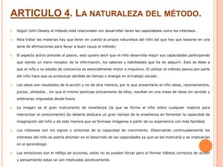 ARTICULO 4. LA NATURALEZA DEL MÉTODO.
 Según John Dewey el método está relacionado con desarrollar tanto las capacidades como los intereses.
 Para tratar las materias hay que tener en cuenta la propia naturaleza del niño así que hay que basarse en una
serie de afirmaciones para llevar a buen cauce el método:
 El aspecto activo precede al pasivo, esto quiere decir que el niño desarrolla mejor sus capacidades participando
que siendo un mero receptor de la información, los saberes y habilidades que ha de adquirir. Esto se debe a
que el niño y su estado de conciencia es esencialmente motor e impulsivo. El utilizar el método pasivo por parte
del niño hace que se produzcan pérdida de tiempo y energía en el trabajo escolar.
 Las ideas son resultados de la acción y no de otra manera, por lo que presentarle al niño ideas, razonamientos,
juicios, símbolos… sin que el mismo participe activamente de ellos, resultan en una masa de ideas sin sentido y
arbitrarias impuestas desde fuera.
 La imagen es el gran instrumento de enseñanza (la que se forma el niño sobre cualquier materia para
interiorizar el conocimiento).Se debería dedicara un gran tiempo de la enseñanza en fomentar la capacidad de
imaginación del niño y de esta manera que se formase imágenes a partir de su experiencia con más facilidad.
 Los intereses son los signos y síntomas de la capacidad de crecimiento. Observando continuadamente los
intereses del niño se podría ahondar en el desarrollo de las capacidades ya que se les motivaría y se implicarían
en el aprendizaje.
 Las emociones son el reflejo de acciones, estas no se pueden forzar pero al formar hábitos correctos de acción
y pensamiento estas se ven implicadas positivamente.
 