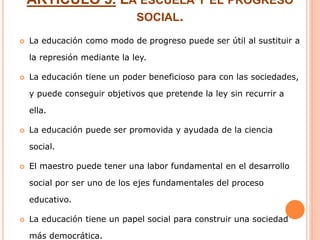 ARTÍCULO 5. LA ESCUELA Y EL PROGRESO
SOCIAL.
 La educación como modo de progreso puede ser útil al sustituir a
la represión mediante la ley.
 La educación tiene un poder beneficioso para con las sociedades,
y puede conseguir objetivos que pretende la ley sin recurrir a
ella.
 La educación puede ser promovida y ayudada de la ciencia
social.
 El maestro puede tener una labor fundamental en el desarrollo
social por ser uno de los ejes fundamentales del proceso
educativo.
 La educación tiene un papel social para construir una sociedad
más democrática.
 