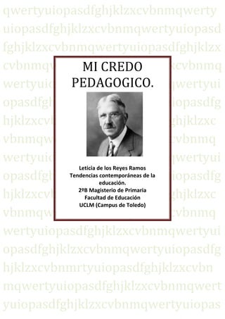 qwertyuiopasdfghjklzxcvbnmqwerty
uiopasdfghjklzxcvbnmqwertyuiopasd
fghjklzxcvbnmqwertyuiopasdfghjklzx
cvbnmqwertyuiopasdfghjklzxcvbnmq
               MI CREDO
            PEDAGOGICO.
wertyuiopasdfghjklzxcvbnmqwertyui
opasdfghjklzxcvbnmqwertyuiopasdfg
hjklzxcvbnmqwertyuiopasdfghjklzxc
vbnmqwertyuiopasdfghjklzxcvbnmq
wertyuiopasdfghjklzxcvbnmqwertyui
              Leticia de los Reyes Ramos
opasdfghjklzxcvbnmqwertyuiopasdfg
           Tendencias contemporáneas de la
                       educación.

hjklzxcvbnmqwertyuiopasdfghjklzxc
              2ºB Magisterio de Primaria
                Facultad de Educación
              UCLM (Campus de Toledo)
vbnmqwertyuiopasdfghjklzxcvbnmq
wertyuiopasdfghjklzxcvbnmqwertyui
opasdfghjklzxcvbnmqwertyuiopasdfg
hjklzxcvbnmrtyuiopasdfghjklzxcvbn
mqwertyuiopasdfghjklzxcvbnmqwert
yuiopasdfghjklzxcvbnmqwertyuiopas
 