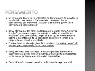    Se basó en la teorías evolucionistas de Darwin para desarrollar la
    teoría del conocimiento “la necesidad de comprobar el
    pensamiento por medio de la acción si se quiere que éste se
    convierta en conocimiento”

   Dewy afirma que los niños no llegan a la escuela como “pizarras
    limpias” pasivas en la que los maestros pudieran escribir las
    lecciones, sino que cuando llegan al aula “ya es intensamente
    activo y el contenido de la educación consiste en tomar a su
    cargo esta actividad y orientarla
   El niño tiene en si cuatro impulsos innatos : comunicar, construir,
    indagar y expresarse de forma mas precisa

   Dewy afirmaba que para que la escuela pudiera fomentar el
    espíritu social de los niños y desarrollar su espíritu democrático
    tenia que organizarse en comunidad cooperativa

   Es considerado como el creador de la escuela experimental .
 