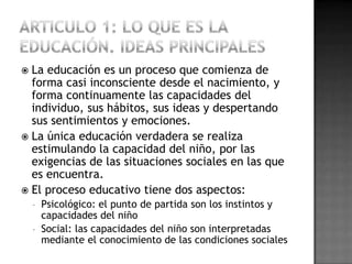  La educación es un proceso que comienza de
  forma casi inconsciente desde el nacimiento, y
  forma continuamente las capacidades del
  individuo, sus hábitos, sus ideas y despertando
  sus sentimientos y emociones.
 La única educación verdadera se realiza
  estimulando la capacidad del niño, por las
  exigencias de las situaciones sociales en las que
  es encuentra.
 El proceso educativo tiene dos aspectos:
    - Psicológico: el punto de partida son los instintos y
      capacidades del niño
    - Social: las capacidades del niño son interpretadas
      mediante el conocimiento de las condiciones sociales
 