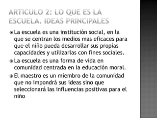  La escuela es una institución social, en la
  que se centran los medios mas eficaces para
  que el niño pueda desarrollar sus propias
  capacidades y utilizarlas con fines sociales.
 La escuela es una forma de vida en
  comunidad centrada en la educación moral.
 El maestro es un miembro de la comunidad
  que no impondrá sus ideas sino que
  seleccionará las influencias positivas para el
  niño
 