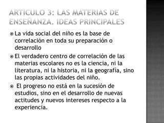  La  vida social del niño es la base de
  correlación en toda su preparación o
  desarrollo
 El verdadero centro de correlación de las
  materias escolares no es la ciencia, ni la
  literatura, ni la historia, ni la geografía, sino
  las propias actividades del niño.
 El progreso no está en la sucesión de
  estudios, sino en el desarrollo de nuevas
  actitudes y nuevos intereses respecto a la
  experiencia.
 