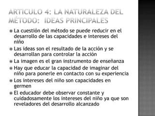  La cuestión del método se puede reducir en el
  desarrollo de las capacidades e intereses del
  niño
 Las ideas son el resultado de la acción y se
  desarrollan para controlar la acción
 La imagen es el gran instrumento de enseñanza
 Hay que educar la capacidad de imaginar del
  niño para ponerle en contacto con su experiencia
 Los intereses del niño son capacidades en
  germen
 El educador debe observar constante y
  cuidadosamente los intereses del niño ya que son
  reveladores del desarrollo alcanzado
 