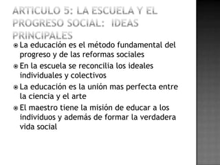  La educación es el método fundamental del
  progreso y de las reformas sociales
 En la escuela se reconcilia los ideales
  individuales y colectivos
 La educación es la unión mas perfecta entre
  la ciencia y el arte
 El maestro tiene la misión de educar a los
  individuos y además de formar la verdadera
  vida social
 
