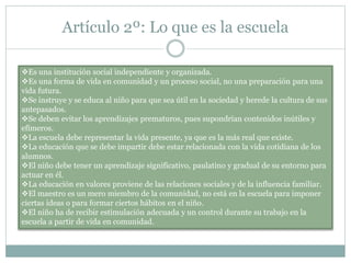 Artículo 2º: Lo que es la escuela
Es una institución social independiente y organizada.
Es una forma de vida en comunidad y un proceso social, no una preparación para una
vida futura.
Se instruye y se educa al niño para que sea útil en la sociedad y herede la cultura de sus
antepasados.
Se deben evitar los aprendizajes prematuros, pues supondrían contenidos inútiles y
efímeros.
La escuela debe representar la vida presente, ya que es la más real que existe.
La educación que se debe impartir debe estar relacionada con la vida cotidiana de los
alumnos.
El niño debe tener un aprendizaje significativo, paulatino y gradual de su entorno para
actuar en él.
La educación en valores proviene de las relaciones sociales y de la influencia familiar.
El maestro es un mero miembro de la comunidad, no está en la escuela para imponer
ciertas ideas o para formar ciertos hábitos en el niño.
El niño ha de recibir estimulación adecuada y un control durante su trabajo en la
escuela a partir de vida en comunidad.
 