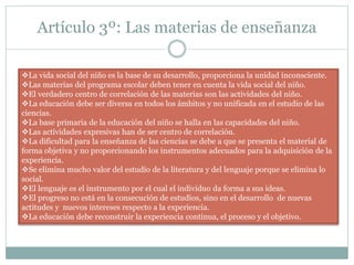 Artículo 3º: Las materias de enseñanza
La vida social del niño es la base de su desarrollo, proporciona la unidad inconsciente.
Las materias del programa escolar deben tener en cuenta la vida social del niño.
El verdadero centro de correlación de las materias son las actividades del niño.
La educación debe ser diversa en todos los ámbitos y no unificada en el estudio de las
ciencias.
La base primaria de la educación del niño se halla en las capacidades del niño.
Las actividades expresivas han de ser centro de correlación.
La dificultad para la enseñanza de las ciencias se debe a que se presenta el material de
forma objetiva y no proporcionando los instrumentos adecuados para la adquisición de la
experiencia.
Se elimina mucho valor del estudio de la literatura y del lenguaje porque se elimina lo
social.
El lenguaje es el instrumento por el cual el individuo da forma a sus ideas.
El progreso no está en la consecución de estudios, sino en el desarrollo de nuevas
actitudes y nuevos intereses respecto a la experiencia.
La educación debe reconstruir la experiencia continua, el proceso y el objetivo.
 