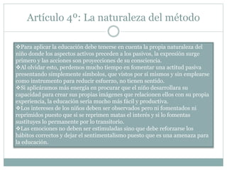Artículo 4º: La naturaleza del método
Para aplicar la educación debe tenerse en cuenta la propia naturaleza del
niño donde los aspectos activos preceden a los pasivos, la expresión surge
primero y las acciones son proyecciones de su consciencia.
Al olvidar esto, perdemos mucho tiempo en fomentar una actitud pasiva
presentando simplemente símbolos, que vistos por sí mismos y sin emplearse
como instrumento para reducir esfuerzo, no tienen sentido.
Si aplicáramos más energía en procurar que el niño desarrollara su
capacidad para crear sus propias imágenes que relacionen ellos con su propia
experiencia, la educación sería mucho más fácil y productiva.
Los intereses de los niños deben ser observados pero ni fomentados ni
reprimidos puesto que si se reprimen matas el interés y si lo fomentas
sustituyes lo permanente por lo transitorio.
Las emociones no deben ser estimuladas sino que debe reforzarse los
hábitos correctos y dejar el sentimentalismo puesto que es una amenaza para
la educación.
 