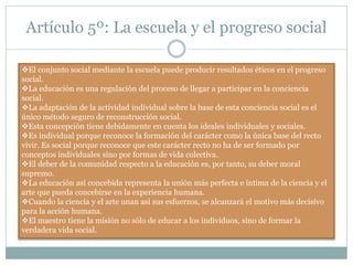 Artículo 5º: La escuela y el progreso social
El conjunto social mediante la escuela puede producir resultados éticos en el progreso
social.
La educación es una regulación del proceso de llegar a participar en la conciencia
social.
La adaptación de la actividad individual sobre la base de esta conciencia social es el
único método seguro de reconstrucción social.
Esta concepción tiene debidamente en cuenta los ideales individuales y sociales.
Es individual porque reconoce la formación del carácter como la única base del recto
vivir. Es social porque reconoce que este carácter recto no ha de ser formado por
conceptos individuales sino por formas de vida colectiva.
El deber de la comunidad respecto a la educación es, por tanto, su deber moral
supremo.
La educación así concebida representa la unión más perfecta e íntima de la ciencia y el
arte que pueda concebirse en la experiencia humana.
Cuando la ciencia y el arte unan así sus esfuerzos, se alcanzará el motivo más decisivo
para la acción humana.
El maestro tiene la misión no sólo de educar a los individuos, sino de formar la
verdadera vida social.
 