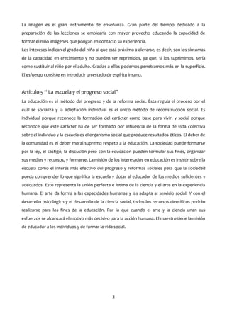 La imagen es el gran instrumento de enseñanza. Gran parte del tiempo dedicado a la
preparación de las lecciones se emplearía con mayor provecho educando la capacidad de
formar el niño imágenes que pongan en contacto su experiencia.
Los intereses indican el grado del niño al que está próximo a elevarse, es decir, son los síntomas
de la capacidad en crecimiento y no pueden ser reprimidos, ya que, si los suprimimos, sería
como sustituir al niño por el adulto. Gracias a ellos podemos penetrarnos más en la superficie.
El esfuerzo consiste en introducir un estado de espíritu insano.
Artículo 5 “ La escuela y el progreso social”
La educación es el método del progreso y de la reforma social. Ésta regula el proceso por el
cual se socializa y la adaptación individual es el único método de reconstrucción social. Es
individual porque reconoce la formación del carácter como base para vivir, y social porque
reconoce que este carácter ha de ser formado por influencia de la forma de vida colectiva
sobre el individuo y la escuela es el organismo social que produce resultados éticos. El deber de
la comunidad es el deber moral supremo respeto a la educación. La sociedad puede formarse
por la ley, el castigo, la discusión pero con la educación pueden formular sus fines, organizar
sus medios y recursos, y formarse. La misión de los interesados en educación es insistir sobre la
escuela como el interés más efectivo del progreso y reformas sociales para que la sociedad
pueda comprender lo que significa la escuela y dotar al educador de los medios suficientes y
adecuados. Esto representa la unión perfecta e íntima de la ciencia y el arte en la experiencia
humana. El arte da forma a las capacidades humanas y las adapta al servicio social. Y con el
desarrollo psicológico y el desarrollo de la ciencia social, todos los recursos científicos podrán
realizarse para los fines de la educación. Por lo que cuando el arte y la ciencia unan sus
esfuerzos se alcanzará el motivo más decisivo para la acción humana. El maestro tiene la misión
de educador a los individuos y de formar la vida social.
3
 
