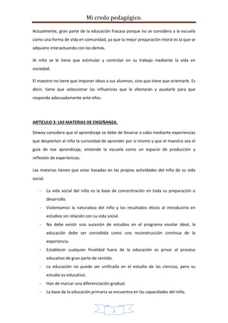 Mi credo pedagógico.
2
Actualmente, gran parte de la educación fracasa porque no se considera a la escuela
como una forma de vida en comunidad, ya que la mejor preparación moral es la que se
adquiere interactuando con los demás.
Al niño se le tiene que estimular y controlar en su trabajo mediante la vida en
sociedad.
El maestro no tiene que imponer ideas a sus alumnos, sino que tiene que orientarle. Es
decir, tiene que seleccionar las influencias que le afectarán y ayudarle para que
responda adecuadamente ante ellas.
ARTÍCULO 3: LAS MATERIAS DE ENSEÑANZA.
Dewey considera que el aprendizaje se debe de llevarse a cabo mediante experiencias
que despierten al niño la curiosidad de aprender por sí mismo y que el maestro sea el
guía de ese aprendizaje, entiende la escuela como un espacio de producción y
reflexión de experiencias.
Las materias tienen que estar basadas en las propias actividades del niño de su vida
social.
- La vida social del niño es la base de concentración en toda su preparación o
desarrollo.
- Violentamos la naturaleza del niño y los resultados éticos al introducirlo en
estudios sin relación con su vida social.
- No debe existir una sucesión de estudios en el programa escolar ideal, la
educación debe ser concebida como una reconstrucción continua de la
experiencia.
- Establecer cualquier finalidad fuera de la educación es privar al proceso
educativo de gran parte de sentido.
- La educación no puede ser unificada en el estudio de las ciencias, pero su
estudio es educativo.
- Han de marcar una diferenciación gradual.
- La base de la educación primaria se encuentra en las capacidades del niño.
 