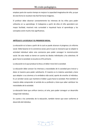 Mi credo pedagógico.
4
emplear parte de nuestro tiempo en mejorar la capacidad imaginativa de niño, ya que
de esta forma le resultará más fácil formarse imágenes.
El profesor debe observar constantemente los intereses de los niños para poder
utilizarlos en su aprendizaje. Si trabajamos a partir de ellos el niño aprenderá con
mayor facilidad, mostrará más curiosidad e inquietud hacia el aprendizaje y los
conceptos serán mucho más significativos.
ARTÍCULO 5: LA ESCUELA Y EL PROGRESO SOCIAL.
La educación es la base a partir de la cual se puede alcanzar el progreso y la reforma
social. Debe basarse en la conciencia social, para lo que es necesario que se adapte la
actividad individual sobre esta conciencia para poder conseguir la reconstrucción
social. De este modo se tienen en cuenta los ideales individuales y los colectivos. Al
guiar hacia la sociedad, la escuela es el fin primario.
La educación es la que produce la ética y el deber moral de la sociedad.
La educación debe conocer los intereses y necesidades de la sociedad para instruir y
dotar al maestro para poder satisfacerlo. El maestro es la máxima autoridad y tiene
que adaptar a sus alumnos a la verdadera vida social, aparte de enseñar al individuo.
Es un servidor social, que mantiene el deber y guía hacia la sociedad. Pero también el
maestro debe comprender el sentido de su profesión y tiene que saber satisfacer las
necesidades de la sociedad.
La educación tiene que unificar ciencia y el arte, para poder conseguir un desarrollo
integral del individuo.
En cuanto a los contenidos de la educación, también tienen que estar conforme al
desarrollo del individuo.
 