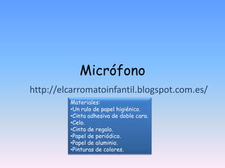 Micrófono
http://elcarromatoinfantil.blogspot.com.es/
         Materiales:
         •Un rulo de papel higiénico.
         •Cinta adhesiva de doble cara.
         •Celo.
         •Cinta de regalo.
         •Papel de periódico.
         •Papel de aluminio.
         •Pinturas de colores.
 